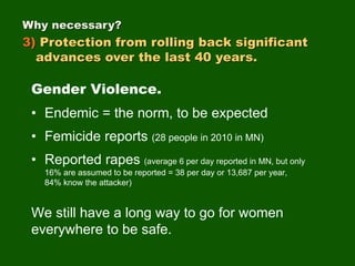 Gender Violence.
• Endemic = the norm, to be expected
• Femicide reports (28 people in 2010 in MN)
• Reported rapes (average 6 per day reported in MN, but only
16% are assumed to be reported = 38 per day or 13,687 per year,
84% know the attacker)
We still have a long way to go for women
everywhere to be safe.
Why necessary?
3) Protection from rolling back significant
advances over the last 40 years.
 
