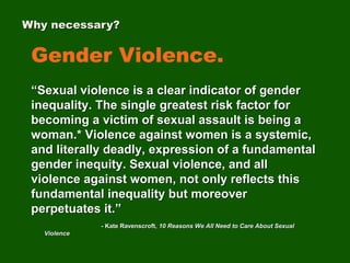 Gender Violence.
“Sexual violence is a clear indicator of gender
inequality. The single greatest risk factor for
becoming a victim of sexual assault is being a
woman.* Violence against women is a systemic,
and literally deadly, expression of a fundamental
gender inequity. Sexual violence, and all
violence against women, not only reflects this
fundamental inequality but moreover
perpetuates it.”
- Kate Ravenscroft, 10 Reasons We All Need to Care About Sexual
Violence
Why necessary?
 