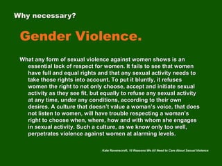 Gender Violence.
What any form of sexual violence against women shows is an
essential lack of respect for women. It fails to see that women
have full and equal rights and that any sexual activity needs to
take those rights into account. To put it bluntly, it refuses
women the right to not only choose, accept and initiate sexual
activity as they see fit, but equally to refuse any sexual activity
at any time, under any conditions, according to their own
desires. A culture that doesn’t value a woman’s voice, that does
not listen to women, will have trouble respecting a woman’s
right to choose when, where, how and with whom she engages
in sexual activity. Such a culture, as we know only too well,
perpetrates violence against women at alarming levels.
Why necessary?
- Kate Ravenscroft, 10 Reasons We All Need to Care About Sexual Violence
 