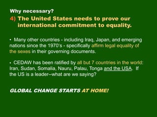 • Many other countries - including Iraq, Japan, and emerging
nations since the 1970‘s - specifically affirm legal equality of
the sexes in their governing documents.
Why necessary?
4) The United States needs to prove our
international commitment to equality.
• CEDAW has been ratified by all but 7 countries in the world:
Iran, Sudan, Somalia, Nauru, Palau, Tonga and the USA. If
the US is a leader--what are we saying?
GLOBAL CHANGE STARTS AT HOME!
 