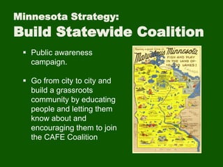 Minnesota Strategy:
Build Statewide Coalition
 Public awareness
campaign.
 Go from city to city and
build a grassroots
community by educating
people and letting them
know about and
encouraging them to join
the CAFE Coalition
 
