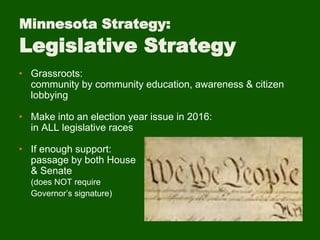 Minnesota Strategy:
Legislative Strategy
• Grassroots:
community by community education, awareness & citizen
lobbying
• Make into an election year issue in 2016:
in ALL legislative races
• If enough support:
passage by both House
& Senate
(does NOT require
Governor’s signature)
 