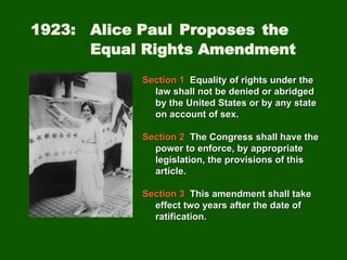 1923: Alice Paul Proposes the
Equal Rights Amendment
Section 1 Equality of rights under the
law shall not be denied or abridged
by the United States or by any state
on account of sex.
Section 2 The Congress shall have the
power to enforce, by appropriate
legislation, the provisions of this
article.
Section 3 This amendment shall take
effect two years after the date of
ratification.
 