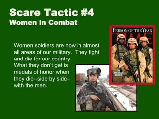 Scare Tactic #4
Women in Combat
Women soldiers are now in almost
all areas of our military. They fight
and die for our country.
What they don’t get is
medals of honor when
they die--side by side–
with the men.
 