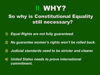 II. WHY?
So why is Constitutional Equality
still necessary?
1) Equal Rights are not fully guaranteed.
2) No guarantee women’s rights won’t be rolled back.
3) Judicial standards need to be stricter and clearer.
4) United States needs to prove international
commitment.
 
