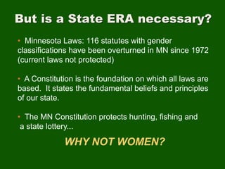 But is a State ERA necessary?
• Minnesota Laws: 116 statutes with gender
classifications have been overturned in MN since 1972
(current laws not protected)
• A Constitution is the foundation on which all laws are
based. It states the fundamental beliefs and principles
of our state.
• The MN Constitution protects hunting, fishing and
a state lottery...
WHY NOT WOMEN?
 