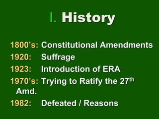 I. History
1800’s: Constitutional Amendments
1920: Suffrage
1923: Introduction of ERA
1970’s: Trying to Ratify the 27th
Amd.
1982: Defeated / Reasons
 
