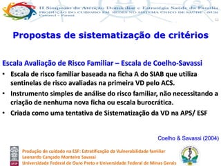 Produção de cuidado na ESF: Estratificação da Vulnerabilidade familiar
Leonardo Cançado Monteiro Savassi
Universidade Federal de Ouro Preto e Universidade Federal de Minas Gerais
11
Propostas de sistematização de critérios
Escala Avaliação de Risco Familiar – Escala de Coelho-Savassi
• Escala de risco familiar baseada na ficha A do SIAB que utiliza
sentinelas de risco avaliadas na primeira VD pelo ACS.
• Instrumento simples de análise do risco familiar, não necessitando a
criação de nenhuma nova ficha ou escala burocrática.
• Criada como uma tentativa de Sistematização da VD na APS/ ESF
Coelho & Savassi (2004)
 