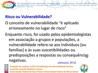 Produção de cuidado na ESF: Estratificação da Vulnerabilidade familiar
Leonardo Cançado Monteiro Savassi
Universidade Federal de Ouro Preto e Universidade Federal de Minas Gerais
12
Risco ou Vulnerabilidade?
O conceito de vulnerabilidade “é aplicado
erroneamente no lugar de risco”
Enquanto risco, foi usado pelos epidemiologistas
em associação a grupos e populações, a
vulnerabilidade refere-se aos indivíduos [ou
famílias] e às suas suscetibilidades ou
predisposições a respostas ou consequências
negativas.
12
(Janczura, 2012)
 