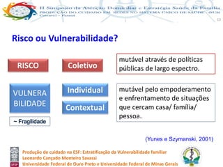 Produção de cuidado na ESF: Estratificação da Vulnerabilidade familiar
Leonardo Cançado Monteiro Savassi
Universidade Federal de Ouro Preto e Universidade Federal de Minas Gerais
13
Risco ou Vulnerabilidade?
(Yunes e Szymanski, 2001)
RISCO Coletivo
VULNERA
BILIDADE
Individual
Contextual
mutável através de políticas
públicas de largo espectro.
mutável pelo empoderamento
e enfrentamento de situações
que cercam casa/ família/
pessoa.
 