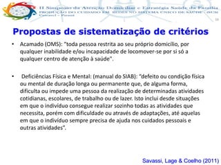 Produção de cuidado na ESF: Estratificação da Vulnerabilidade familiar
Leonardo Cançado Monteiro Savassi
Universidade Federal de Ouro Preto e Universidade Federal de Minas Gerais
16
• Acamado (OMS): “toda pessoa restrita ao seu próprio domicílio, por
qualquer inabilidade e/ou incapacidade de locomover-se por si só a
qualquer centro de atenção à saúde".
• Deficiências Física e Mental: (manual do SIAB): “defeito ou condição física
ou mental de duração longa ou permanente que, de alguma forma,
dificulta ou impede uma pessoa da realização de determinadas atividades
cotidianas, escolares, de trabalho ou de lazer. Isto inclui desde situações
em que o indivíduo consegue realizar sozinho todas as atividades que
necessita, porém com dificuldade ou através de adaptações, até aquelas
em que o indivíduo sempre precisa de ajuda nos cuidados pessoais e
outras atividades”.
Propostas de sistematização de critérios
Savassi, Lage & Coelho (2011)
 
