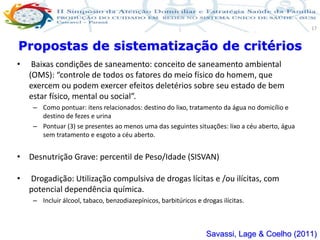 Produção de cuidado na ESF: Estratificação da Vulnerabilidade familiar
Leonardo Cançado Monteiro Savassi
Universidade Federal de Ouro Preto e Universidade Federal de Minas Gerais
17
• Baixas condições de saneamento: conceito de saneamento ambiental
(OMS): “controle de todos os fatores do meio físico do homem, que
exercem ou podem exercer efeitos deletérios sobre seu estado de bem
estar físico, mental ou social”.
– Como pontuar: itens relacionados: destino do lixo, tratamento da água no domicílio e
destino de fezes e urina
– Pontuar (3) se presentes ao menos uma das seguintes situações: lixo a céu aberto, água
sem tratamento e esgoto a céu aberto.
• Desnutrição Grave: percentil de Peso/Idade (SISVAN)
• Drogadição: Utilização compulsiva de drogas lícitas e /ou ilícitas, com
potencial dependência química.
– Incluir álcool, tabaco, benzodiazepínicos, barbitúricos e drogas ilícitas.
Propostas de sistematização de critérios
Savassi, Lage & Coelho (2011)
 