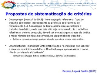 Produção de cuidado na ESF: Estratificação da Vulnerabilidade familiar
Leonardo Cançado Monteiro Savassi
Universidade Federal de Ouro Preto e Universidade Federal de Minas Gerais
18
• Desemprego: (manual do SIAB) - item ocupação refere-se a: “tipo de
trabalho que exerce, independente da profissão de origem ou de
remuneração (...). A realização de tarefas domésticas caracteriza o
trabalho doméstico, ainda que este não seja remunerado. Se o indivíduo
referir mais de uma ocupação, deverá ser anotada aquela a que ele dedica
o maior número de horas na semana, no seu período de trabalho”.
– Define-se como desemprego qualquer situação que não se encaixe neste critério.
• Analfabetismo: (manual do SIAB) alfabetizado é “o indivíduo que sabe ler
e escrever no mínimo um bilhete. O indivíduo que apenas assina o nome
não é considerado alfabetizado”.
– Pontuar toda situação distinta a esta definição, a partir da idade escolar.
Propostas de sistematização de critérios
Savassi, Lage & Coelho (2011)
 
