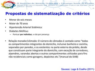 Produção de cuidado na ESF: Estratificação da Vulnerabilidade familiar
Leonardo Cançado Monteiro Savassi
Universidade Federal de Ouro Preto e Universidade Federal de Minas Gerais
19
• Menor de seis meses
• Maior de 70 anos
• Hipertensão Arterial Sistêmica:
• Diabetes Mellitus:
– Pontuar por indivíduo, e não por presença
• Relação morador/cômodo: O número de cômodos é contado como “todos
os compartimentos integrantes do domicílio, inclusive banheiro e cozinha,
separados por paredes, e os existentes na parte externa do prédio, desde
que constituam parte integrante do domicílio, com exceção de corredores,
alpendres, varandas abertas e outros compartimentos utilizados para fins
não residenciais como garagens, depósitos etc.”(manual do SIAB)
Propostas de sistematização de critérios
Savassi, Lage & Coelho (2011)
 