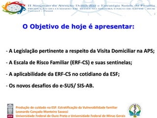 Produção de cuidado na ESF: Estratificação da Vulnerabilidade familiar
Leonardo Cançado Monteiro Savassi
Universidade Federal de Ouro Preto e Universidade Federal de Minas Gerais
2
- A Legislação pertinente a respeito da Visita Domiciliar na APS;
- A Escala de Risco Familiar (ERF-CS) e suas sentinelas;
- A aplicabilidade da ERF-CS no cotidiano da ESF;
- Os novos desafios do e-SUS/ SIS-AB.
O Objetivo de hoje é apresentar:
 