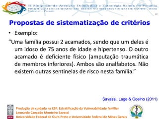 Produção de cuidado na ESF: Estratificação da Vulnerabilidade familiar
Leonardo Cançado Monteiro Savassi
Universidade Federal de Ouro Preto e Universidade Federal de Minas Gerais
20
• Exemplo:
“Uma família possui 2 acamados, sendo que um deles é
um idoso de 75 anos de idade e hipertenso. O outro
acamado é deficiente físico (amputação traumática
de membros inferiores). Ambos são analfabetos. Não
existem outras sentinelas de risco nesta família.”
Propostas de sistematização de critérios
Savassi, Lage & Coelho (2011)
 