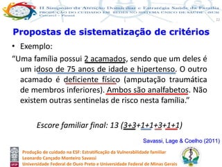 Produção de cuidado na ESF: Estratificação da Vulnerabilidade familiar
Leonardo Cançado Monteiro Savassi
Universidade Federal de Ouro Preto e Universidade Federal de Minas Gerais
22
• Exemplo:
“Uma família possui 2 acamados, sendo que um deles é
um idoso de 75 anos de idade e hipertenso. O outro
acamado é deficiente físico (amputação traumática
de membros inferiores). Ambos são analfabetos. Não
existem outras sentinelas de risco nesta família.”
Escore familiar final: 13 (3+3+1+1+3+1+1)
Propostas de sistematização de critérios
Savassi, Lage & Coelho (2011)
 