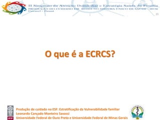 Produção de cuidado na ESF: Estratificação da Vulnerabilidade familiar
Leonardo Cançado Monteiro Savassi
Universidade Federal de Ouro Preto e Universidade Federal de Minas Gerais
23
O que é a ECRCS?
 