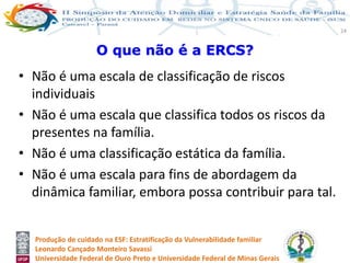 Produção de cuidado na ESF: Estratificação da Vulnerabilidade familiar
Leonardo Cançado Monteiro Savassi
Universidade Federal de Ouro Preto e Universidade Federal de Minas Gerais
24
• Não é uma escala de classificação de riscos
individuais
• Não é uma escala que classifica todos os riscos da
presentes na família.
• Não é uma classificação estática da família.
• Não é uma escala para fins de abordagem da
dinâmica familiar, embora possa contribuir para tal.
O que não é a ERCS?
 