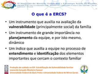Produção de cuidado na ESF: Estratificação da Vulnerabilidade familiar
Leonardo Cançado Monteiro Savassi
Universidade Federal de Ouro Preto e Universidade Federal de Minas Gerais
25
• Um instrumento que auxilia na avaliação da
vulnerabilidade (principalmente social) da família
• Um instrumento de grande importância no
planejamento da equipe, e por isto mesmo,
dinâmico
• Um índice que auxilia a equipe no processo de
entendimento e identificação dos elementos
importantes que cercam o contexto familiar
O que é a ERCS?
 