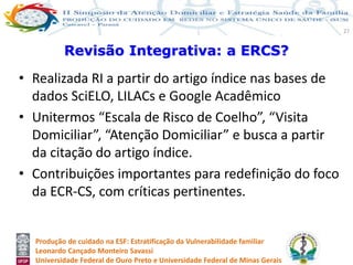 Produção de cuidado na ESF: Estratificação da Vulnerabilidade familiar
Leonardo Cançado Monteiro Savassi
Universidade Federal de Ouro Preto e Universidade Federal de Minas Gerais
27
• Realizada RI a partir do artigo índice nas bases de
dados SciELO, LILACs e Google Acadêmico
• Unitermos “Escala de Risco de Coelho”, “Visita
Domiciliar”, “Atenção Domiciliar” e busca a partir
da citação do artigo índice.
• Contribuições importantes para redefinição do foco
da ECR-CS, com críticas pertinentes.
Revisão Integrativa: a ERCS?
 