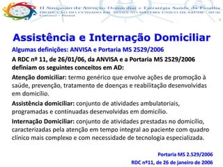 Produção de cuidado na ESF: Estratificação da Vulnerabilidade familiar
Leonardo Cançado Monteiro Savassi
Universidade Federal de Ouro Preto e Universidade Federal de Minas Gerais
3
Algumas definições: ANVISA e Portaria MS 2529/2006
A RDC nº 11, de 26/01/06, da ANVISA e a Portaria MS 2529/2006
definiam os seguintes conceitos em AD:
Atenção domiciliar: termo genérico que envolve ações de promoção à
saúde, prevenção, tratamento de doenças e reabilitação desenvolvidas
em domicílio.
Assistência domiciliar: conjunto de atividades ambulatoriais,
programadas e continuadas desenvolvidas em domicílio.
Internação Domiciliar: conjunto de atividades prestadas no domicílio,
caracterizadas pela atenção em tempo integral ao paciente com quadro
clínico mais complexo e com necessidade de tecnologia especializada.
Portaria MS 2.529/2006
RDC nº11, de 26 de janeiro de 2006
Assistência e Internação Domiciliar
 
