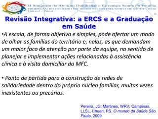 Produção de cuidado na ESF: Estratificação da Vulnerabilidade familiar
Leonardo Cançado Monteiro Savassi
Universidade Federal de Ouro Preto e Universidade Federal de Minas Gerais
30
Revisão Integrativa: a ERCS e a Graduação
em Saúde
•A escala, de forma objetiva e simples, pode ofertar um modo
de olhar as famílias do território e, nelas, as que demandam
um maior foco de atenção por parte da equipe, no sentido de
planejar e implementar ações relacionadas à assistência
clínica e à visita domiciliar do MFC.
• Ponto de partida para a construção de redes de
solidariedade dentro do próprio núcleo familiar, muitas vezes
inexistentes ou precárias.
Pereira, JG; Martines, WRV; Campinas,
LLSL, Chueri, PS. O mundo da Saúde São
Paulo, 2009
 