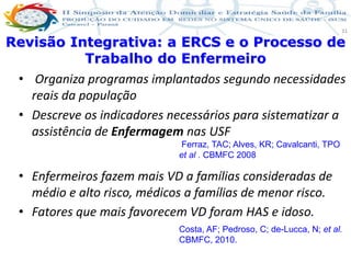 Produção de cuidado na ESF: Estratificação da Vulnerabilidade familiar
Leonardo Cançado Monteiro Savassi
Universidade Federal de Ouro Preto e Universidade Federal de Minas Gerais
31
• Organiza programas implantados segundo necessidades
reais da população
• Descreve os indicadores necessários para sistematizar a
assistência de Enfermagem nas USF
• Enfermeiros fazem mais VD a famílias consideradas de
médio e alto risco, médicos a famílias de menor risco.
• Fatores que mais favorecem VD foram HAS e idoso.
Revisão Integrativa: a ERCS e o Processo de
Trabalho do Enfermeiro
Ferraz, TAC; Alves, KR; Cavalcanti, TPO
et al . CBMFC 2008
Costa, AF; Pedroso, C; de-Lucca, N; et al.
CBMFC, 2010.
 