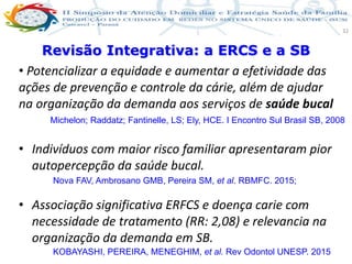 Produção de cuidado na ESF: Estratificação da Vulnerabilidade familiar
Leonardo Cançado Monteiro Savassi
Universidade Federal de Ouro Preto e Universidade Federal de Minas Gerais
32
• Potencializar a equidade e aumentar a efetividade das
ações de prevenção e controle da cárie, além de ajudar
na organização da demanda aos serviços de saúde bucal
• Indivíduos com maior risco familiar apresentaram pior
autopercepção da saúde bucal.
• Associação significativa ERFCS e doença carie com
necessidade de tratamento (RR: 2,08) e relevancia na
organização da demanda em SB.
Revisão Integrativa: a ERCS e a SB
Michelon; Raddatz; Fantinelle, LS; Ely, HCE. I Encontro Sul Brasil SB, 2008
Nova FAV, Ambrosano GMB, Pereira SM, et al. RBMFC. 2015;
KOBAYASHI, PEREIRA, MENEGHIM, et al. Rev Odontol UNESP. 2015
 