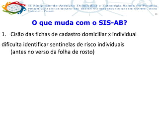 Produção de cuidado na ESF: Estratificação da Vulnerabilidade familiar
Leonardo Cançado Monteiro Savassi
Universidade Federal de Ouro Preto e Universidade Federal de Minas Gerais
36
O que muda com o SIS-AB?
1. Cisão das fichas de cadastro domiciliar x individual
dificulta identificar sentinelas de risco individuais
(antes no verso da folha de rosto)
 