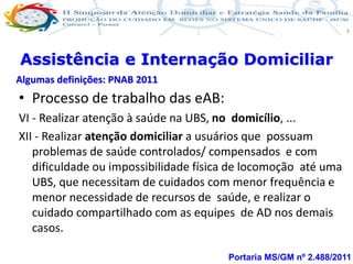 Produção de cuidado na ESF: Estratificação da Vulnerabilidade familiar
Leonardo Cançado Monteiro Savassi
Universidade Federal de Ouro Preto e Universidade Federal de Minas Gerais
4
• Processo de trabalho das eAB:
VI - Realizar atenção à saúde na UBS, no domicílio, ...
XII - Realizar atenção domiciliar a usuários que possuam
problemas de saúde controlados/ compensados e com
dificuldade ou impossibilidade física de locomoção até uma
UBS, que necessitam de cuidados com menor frequência e
menor necessidade de recursos de saúde, e realizar o
cuidado compartilhado com as equipes de AD nos demais
casos.
Portaria MS/GM nº 2.488/2011
Assistência e Internação Domiciliar
Algumas definições: PNAB 2011
 