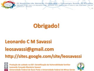 Produção de cuidado na ESF: Estratificação da Vulnerabilidade familiar
Leonardo Cançado Monteiro Savassi
Universidade Federal de Ouro Preto e Universidade Federal de Minas Gerais
45
Obrigado!
Leonardo C M Savassi
leosavassi@gmail.com
http://sites.google.com/site/leosavassi
 