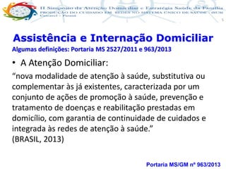 Produção de cuidado na ESF: Estratificação da Vulnerabilidade familiar
Leonardo Cançado Monteiro Savassi
Universidade Federal de Ouro Preto e Universidade Federal de Minas Gerais
5
• A Atenção Domiciliar:
“nova modalidade de atenção à saúde, substitutiva ou
complementar às já existentes, caracterizada por um
conjunto de ações de promoção à saúde, prevenção e
tratamento de doenças e reabilitação prestadas em
domicílio, com garantia de continuidade de cuidados e
integrada às redes de atenção à saúde.”
(BRASIL, 2013)
Portaria MS/GM nº 963/2013
Assistência e Internação Domiciliar
Algumas definições: Portaria MS 2527/2011 e 963/2013
 