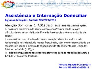 Produção de cuidado na ESF: Estratificação da Vulnerabilidade familiar
Leonardo Cançado Monteiro Savassi
Universidade Federal de Ouro Preto e Universidade Federal de Minas Gerais
7
Atenção Domiciliar 1 (AD1) destina-se aos usuários que:
I - possuam problemas de saúde controlados/compensados e com
dificuldade ou impossibilidade física de locomoção até uma unidade de
saúde;
II - necessitem de cuidados de menor complexidade, incluídos os de
recuperação nutricional, de menor frequência, com menor necessidade de
recursos de saúde e dentro da capacidade de atendimento das Unidades
Básicas de Saúde (UBS); e
III - não se enquadrem nos critérios previstos para as modalidades AD2 e
AD3 descritos nesta Portaria.
Assistência e Internação Domiciliar
Algumas definições: Portaria MS 2527/2011
Portaria MS/GM nº 2.527/2011
Portaria MS/GM nº 963/2013
 