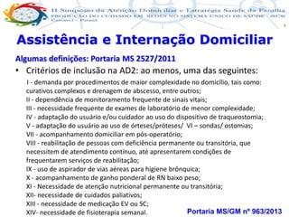 Produção de cuidado na ESF: Estratificação da Vulnerabilidade familiar
Leonardo Cançado Monteiro Savassi
Universidade Federal de Ouro Preto e Universidade Federal de Minas Gerais
8
Assistência e Internação Domiciliar
Algumas definições: Portaria MS 2527/2011
• Critérios de inclusão na AD2: ao menos, uma das seguintes:
I - demanda por procedimentos de maior complexidade no domicílio, tais como:
curativos complexos e drenagem de abscesso, entre outros;
II - dependência de monitoramento frequente de sinais vitais;
III - necessidade frequente de exames de laboratório de menor complexidade;
IV - adaptação do usuário e/ou cuidador ao uso do dispositivo de traqueostomia;
V - adaptação do usuário ao uso de órteses/próteses/ VI – sondas/ ostomias;
VII - acompanhamento domiciliar em pós-operatório;
VIII - reabilitação de pessoas com deficiência permanente ou transitória, que
necessitem de atendimento contínuo, até apresentarem condições de
frequentarem serviços de reabilitação;
IX - uso de aspirador de vias aéreas para higiene brônquica;
X - acompanhamento de ganho ponderal de RN baixo peso;
XI - Necessidade de atenção nutricional permanente ou transitória;
XII- necessidade de cuidados paliativos;
XIII - necessidade de medicação EV ou SC;
XIV- necessidade de fisioterapia semanal. Portaria MS/GM nº 963/2013
 
