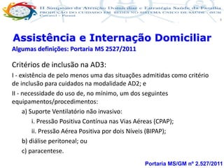 Produção de cuidado na ESF: Estratificação da Vulnerabilidade familiar
Leonardo Cançado Monteiro Savassi
Universidade Federal de Ouro Preto e Universidade Federal de Minas Gerais
9
Portaria MS/GM nº 2.527/2011
Assistência e Internação Domiciliar
Algumas definições: Portaria MS 2527/2011
Critérios de inclusão na AD3:
I - existência de pelo menos uma das situações admitidas como critério
de inclusão para cuidados na modalidade AD2; e
II - necessidade do uso de, no mínimo, um dos seguintes
equipamentos/procedimentos:
a) Suporte Ventilatório não invasivo:
i. Pressão Positiva Contínua nas Vias Aéreas (CPAP);
ii. Pressão Aérea Positiva por dois Níveis (BIPAP);
b) diálise peritoneal; ou
c) paracentese.
 