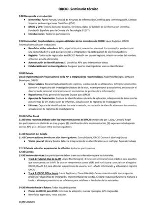  
ORCID. Seminario técnico 
9.00 Bienvenida e introducción 
● Bienvenida: ​Agnes Ponsati, Unidad de Recursos de Información Científica para la Investigación, Consejo 
Superior de Investigaciones Científicas (CSIC) 
● ORCID y CVN:​ Cristina González Copeiro, Directora, Dpto. de Gestión de la Información Científica, 
Fundación Española para la Ciencia y la Tecnología (FECYT) 
● Introducciones: ​Todos los participantes 
  
9:30 Comunidad: Oportunidades y responsabilidades de los miembros de ORCID: ​Laura Paglione, ORCID 
Technical Director (con traducción) 
● Beneficios de los miembros: ​APIs, soporte técnico, newsletter mensual. Los consorcios pueden crear 
una comunidad en la web para gestionar la integración y la participación de los investigadores. 
● Registro:​ Todos están registrados en ORCID? Revisión del uso del registro, añadir variantes del nombre, 
afiliación, emails adicionales 
● Autenticación de identificadores:​ El uso de las APIs para intercambiar datos 
● Colaboración con los investigadores:​ Asegurar que los investigadores usan su identificador 
  
10:00 Debate 
10:15 Implementación: Visión general de la API e integraciones recomendadas: ​Angel Montenegro, Software 
Developer, ORCID 
● Universidades: ​Creación/actualización de registros,  validación de las afiliaciones, diferentes momentos 
clave en la trayectoria del investigador (lectura de la tesis,  nuevo personal y estudiantes, enlaces con el 
directorio de personal, interacciones con los sistemas de gestión de la información) 
● Repositorios: ​Vista general del soporte Dspace para ORCID 
● Agencias de financiación: ​Captura de identificadores durante la aplicación, intercambio de datos con las 
plataformas de CV, elaboración de informes, actualización de registros de investigadores 
● Editores:​ Captura de identificadores durante la revisión, incrustación de identificadores en documentos, 
actualización de registros de investigadores 
  
10:45 Coffee Break 
11:00 Mesa redonda: Debate sobre las implementaciones de ORCID: ​moderado por  Laura, Consol y Angel 
Los participantes se dividirán en tres grupos: (1) planificación de la implementación, (2) experiencia trabajando 
con las APIs y (3)  difusión entre los investigadores. 
  
11:30 Resumen del debate  
11:45 Comunicaciones: Involucrar a los investigadores. ​Consol Garcia, ORCID Outreach Working Group 
● Visión general:​ Library Guides, talleres, integración de los identificadores en múltiples flujos de trabajo 
  
12:15 Debate sobre las experiencias de difusión:​ todos los participantes 
12:30 Comida 
13:30 Sesiones técnicas: ​Los participantes​ ​deben traer​ ​sus ordenadores para los tutoriales. 
● Track 1: Tutorial: Uso de la API​ (Angel Montenegro) – Este es un seminario/clase práctico para aquellos 
que son nuevos con la API. Se usarán herramientas como  cURL and hurl.it para conectar con el registro 
ORCID, OAuth 2.0 para obtener los permisos de usuario, leer,  añadir información y actualizar el registro 
ORCID 
● Track 2: ORCID Office Hours​ (Laura Paglione y  Consol Garcia) – Se recomienda asistir con preguntas, 
procesos y diagramas de integración, implementaciones fallidas. Se dará respuesta durante la mañana o 
tarde si el tiempo previsto no es suficiente para satisfacer a las dudas de los asistentes 
  
14:30 Mirando hacia el futuro:​ Todos los participantes 
● Planes de ORCID para 2015:​ Informes de adopción, nuevas tipologías, APIs mejoradas 
● Beneficios esperados, retos actuales 
  
15:00 Clausura 
 