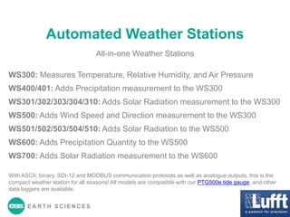 EA R T H S C I E N C E S
Automated Weather Stations
All-in-one Weather Stations
WS300: Measures Temperature, Relative Humidity, and Air Pressure
WS400/401: Adds Precipitation measurement to the WS300
WS301/302/303/304/310: Adds Solar Radiation measurement to the WS300
WS500: Adds Wind Speed and Direction measurement to the WS300
WS501/502/503/504/510: Adds Solar Radiation to the WS500
WS600: Adds Precipitation Quantity to the WS500
WS700: Adds Solar Radiation measurement to the WS600
With ASCII, binary, SDI-12 and MODBUS communication protocols as well as analogue outputs, this is the
compact weather station for all seasons! All models are compatible with our PTG500e tide gauge, and other
data loggers are available.
 