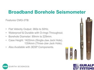 EA R T H S C I E N C E S
Broadband Borehole Seismometer
Features CMG-3TB:
• Flat Velocity Output: 360s to 50Hz.
• Waterproof & Durable with O-rings Throughout.
• Borehole Diameter: 89mm to 229mm.
• Case Height: 1422mm (Single-Jaw Jack Hole).
1354mm (Three-Jaw Jack Hole).
• Also Available with 3ESP Components.
 