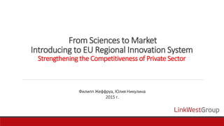 From Sciences to Market
Introducing to EU Regional Innovation System
Strengthening the Competitiveness of Private Sector
Филипп Жеффруа, Юлия Никулина
2015 г.
 