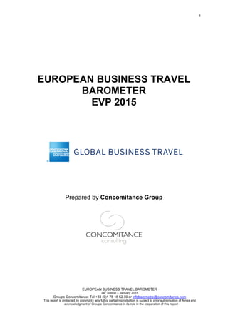 1
EUROPEAN BUSINESS TRAVEL BAROMETER
24th
edition – January 2015
Groupe Concomitance: Tel +33 (0)1 78 16 52 30 or infobarometre@concomitance.com
This report is protected by copyright - any full or partial reproduction is subject to prior authorisation of Amex and
acknowledgment of Groupe Concomitance in its role in the preparation of this report
EUROPEAN BUSINESS TRAVEL
BAROMETER
EVP 2015
Prepared by Concomitance Group
 