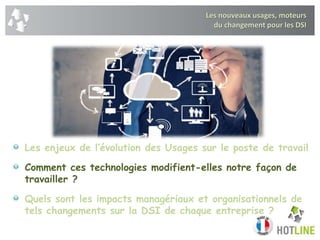Les nouveaux usages, moteurs
du changement pour les DSI
Les enjeux de l’évolution des Usages sur le poste de travail
Comment ces technologies modifient-elles notre façon de
travailler ?
Quels sont les impacts managériaux et organisationnels de
tels changements sur la DSI de chaque entreprise ?
 