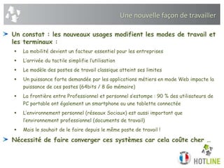 Une nouvelle façon de travailler
Un constat : les nouveaux usages modifient les modes de travail et
les terminaux :
 La mobilité devient un facteur essentiel pour les entreprises
 L’arrivée du tactile simplifie l’utilisation
 Le modèle des postes de travail classique atteint ses limites
 Un puissance forte demandée par les applications métiers en mode Web impacte la
puissance de ces postes (64bits / 8 Go mémoire)
 La frontière entre Professionnel et personnel s’estompe : 90 % des utilisateurs de
PC portable ont également un smartphone ou une tablette connectée
 L’environnement personnel (réseaux Sociaux) est aussi important que
l’environnement professionnel (documents de travail)
 Mais le souhait de le faire depuis le même poste de travail !
Nécessité de faire converger ces systèmes car cela coûte cher …
 