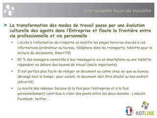 Une nouvelle façon de travailler
La transformation des modes de travail passe par une évolution
culturelle des agents dans l’Entreprise et floute la frontière entre
vie professionnelle et vie personnelle
 L’accès à l’information de n’importe où modifie les plages horaires d’accès à ces
informations (ordinateur au bureau, téléphone dans les transports, tablette pour la
lecture de documents, SmartTV)
 82 % des managers connectés à leur messagerie via un smartphone ou une tablette
répondent en dehors des heures de travail (mails importants)
 Il est parfois plus facile de rédiger un document au calme chez soi que au bureau
dérangé tout le temps ; pour autant, le document doit être stocké au bon endroit
(sécurité)
 La mixité des réseaux Sociaux (à la fois pour l’entreprise et à la fois
personnellement) contribue à créer des ponts entre les deux mondes : Linkedin,
Facebook, twitter, …
 