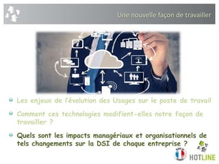 Une nouvelle façon de travailler
Les enjeux de l’évolution des Usages sur le poste de travail
Comment ces technologies modifient-elles notre façon de
travailler ?
Quels sont les impacts managériaux et organisationnels de
tels changements sur la DSI de chaque entreprise ?
 