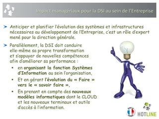 Impact managériaux pour la DSI au sein de l’Entreprise
Anticiper et planifier l’évolution des systèmes et infrastructures
nécessaires au développement de l’Entreprise, c’est un rôle d’expert
mené pour la direction générale.
Parallèlement, la DSI doit conduire
elle-même sa propre transformation
et s’appuyer de nouvelles compétences
afin d’améliorer sa performance :
 en organisant la fonction Systèmes
d’Information au sein l’organisation,
 Et en gérant l’évolution du « Faire »
vers le « savoir faire »,
 En prenant en compte des nouveaux
modèles informatiques dont le CLOUD
et les nouveaux terminaux et outils
d’accès à l’information.
 