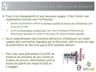 Face à ces changements et aux nouveaux usages, il faut choisir une
organisation tournée vers l’Utilisateur :
 Devenir le prestataire offrant la meilleure qualité de service aux utilisateurs, quel
qu'en soit le coût,
 ou être le fournisseur le moins cher, sont deux stratégies différentes qui
déterminent des plans d'actions et des objectifs de performance opposés.
– De la compréhension des attentes métiers et utilisateurs, en tenant
compte des contraintes imposées par la Direction, naît la vision du type
de prestataire de Services que la DSI souhaite devenir.
– Pour cela, nous préconisons à la DSI de
traduire les attentes de ses clients en
niveaux de service, déterminant ainsi le
niveau de qualité sur lequel la DSI va
s'engager.
Impact managériaux pour la DSI au sein de l’Entreprise
 