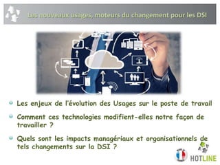 Les nouveaux usages, moteurs du changement pour les DSI
Les enjeux de l’évolution des Usages sur le poste de travail
Comment ces technologies modifient-elles notre façon de
travailler ?
Quels sont les impacts managériaux et organisationnels de
tels changements sur la DSI ?
 