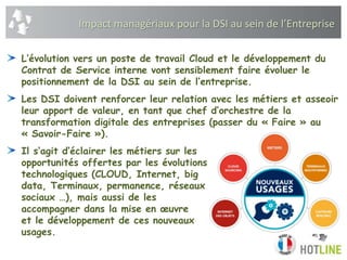 L’évolution vers un poste de travail Cloud et le développement du
Contrat de Service interne vont sensiblement faire évoluer le
positionnement de la DSI au sein de l’entreprise.
Les DSI doivent renforcer leur relation avec les métiers et asseoir
leur apport de valeur, en tant que chef d’orchestre de la
transformation digitale des entreprises (passer du « Faire » au
« Savoir-Faire »).
Il s‘agit d’éclairer les métiers sur les
opportunités offertes par les évolutions
technologiques (CLOUD, Internet, big
data, Terminaux, permanence, réseaux
sociaux …), mais aussi de les
accompagner dans la mise en œuvre
et le développement de ces nouveaux
usages.
Impact managériaux pour la DSI au sein de l’Entreprise
 