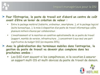 Impact managériaux pour la DSI
Pour l’Entreprise, le poste de travail est d’abord un centre de coût
avant d’être un levier de création de valeur :
 Entre le package matériel (tablette, ordinateur, smartphone…), et le package logiciel
(suite bureautique…), la mise à disposition d’un poste de travail informatique coûte
plusieurs milliers d’euros par collaborateur.
 L’investissement et le maintien en condition opérationnelle de ce poste de travail
(support, montée de version, infrastructure …) concentrent à eux seul une part
significative du budget DSI (en moyenne 20%).
Avec la généralisation des terminaux mobiles dans l’entreprise, la
gestion du poste de travail va devenir plus complexe dans les
prochaines années :
 Les DSI n’ont souvent ni les compétences, ni la vocation à assurer
un support multi OS et multi devices du poste de travail de demain.
 